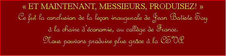 Zone de Texte:  ET MAINTENANT, MESSIEURS, PRODUISEZ! Ce fut la conclusion de la leon inaugurale de Jean Batiste Say                               la chaire dconomie, au collge de France. Nous pouvons produire plus grce  la CSVA