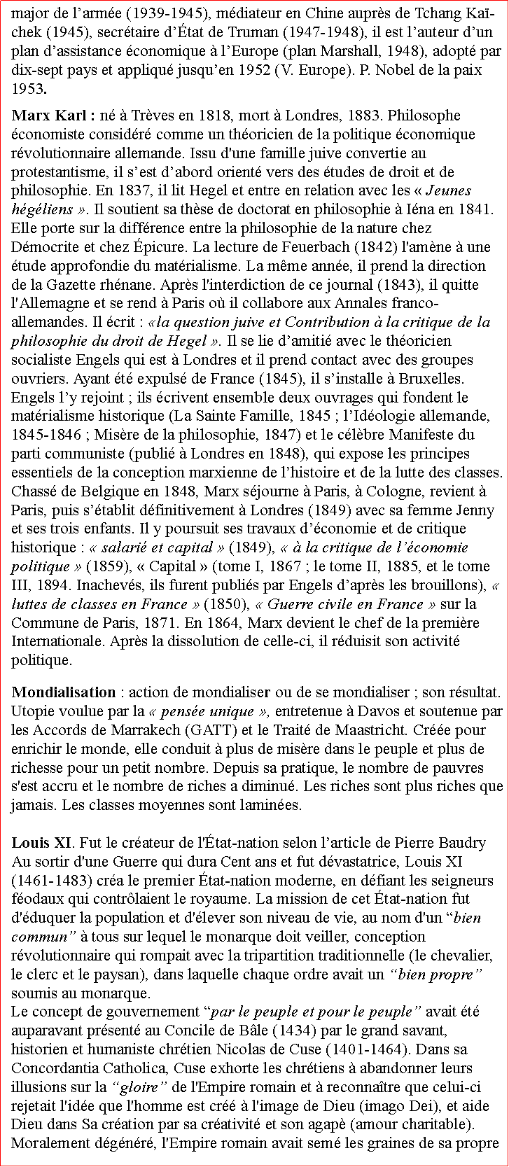 Zone de Texte: major de larme (1939-1945), mdiateur en Chine auprs de Tchang Ka-chek (1945), secrtaire dtat de Truman (1947-1948), il est lauteur dun plan dassistance conomique  lEurope (plan Marshall, 1948), adopt par dix-sept pays et appliqu jusquen 1952 (V. Europe). P. Nobel de la paix 1953. Marx Karl : n  Trves en 1818, mort  Londres, 1883. Philosophe conomiste considr comme un thoricien de la politique conomique rvolutionnaire allemande. Issu d'une famille juive convertie au protestantisme, il sest dabord orient vers des tudes de droit et de philosophie. En 1837, il lit Hegel et entre en relation avec les  Jeunes hgliens . Il soutient sa thse de doctorat en philosophie  Ina en 1841. Elle porte sur la diffrence entre la philosophie de la nature chez Dmocrite et chez picure. La lecture de Feuerbach (1842) l'amne  une tude approfondie du matrialisme. La mme anne, il prend la direction de la Gazette rhnane. Aprs l'interdiction de ce journal (1843), il quitte l'Allemagne et se rend  Paris o il collabore aux Annales franco-allemandes. Il crit : la question juive et Contribution  la critique de la philosophie du droit de Hegel . Il se lie damiti avec le thoricien socialiste Engels qui est  Londres et il prend contact avec des groupes ouvriers. Ayant t expuls de France (1845), il sinstalle  Bruxelles. Engels ly rejoint ; ils crivent ensemble deux ouvrages qui fondent le matrialisme historique (La Sainte Famille, 1845 ; lIdologie allemande, 1845-1846 ; Misre de la philosophie, 1847) et le clbre Manifeste du parti communiste (publi  Londres en 1848), qui expose les principes essentiels de la conception marxienne de lhistoire et de la lutte des classes. Chass de Belgique en 1848, Marx sjourne  Paris,  Cologne, revient  Paris, puis stablit dfinitivement  Londres (1849) avec sa femme Jenny et ses trois enfants. Il y poursuit ses travaux dconomie et de critique historique :  salari et capital  (1849),   la critique de lconomie politique  (1859),  Capital  (tome I, 1867 ; le tome II, 1885, et le tome III, 1894. Inachevs, ils furent publis par Engels daprs les brouillons),  luttes de classes en France  (1850),  Guerre civile en France  sur la Commune de Paris, 1871. En 1864, Marx devient le chef de la premire Internationale. Aprs la dissolution de celle-ci, il rduisit son activit politique. Mondialisation : action de mondialiser ou de se mondialiser ; son rsultat. Utopie voulue par la  pense unique , entretenue  Davos et soutenue par les Accords de Marrakech (GATT) et le Trait de Maastricht. Cre pour enrichir le monde, elle conduit  plus de misre dans le peuple et plus de richesse pour un petit nombre. Depuis sa pratique, le nombre de pauvres s'est accru et le nombre de riches a diminu. Les riches sont plus riches que jamais. Les classes moyennes sont lamines. Louis XI. Fut le crateur de l'tat-nation selon larticle de Pierre Baudry Au sortir d'une Guerre qui dura Cent ans et fut dvastatrice, Louis XI (1461-1483) cra le premier tat-nation moderne, en dfiant les seigneurs fodaux qui contrlaient le royaume. La mission de cet tat-nation fut d'duquer la population et d'lever son niveau de vie, au nom d'un bien commun  tous sur lequel le monarque doit veiller, conception rvolutionnaire qui rompait avec la tripartition traditionnelle (le chevalier, le clerc et le paysan), dans laquelle chaque ordre avait un bien propre soumis au monarque. Le concept de gouvernement par le peuple et pour le peuple avait t auparavant prsent au Concile de Ble (1434) par le grand savant, historien et humaniste chrtien Nicolas de Cuse (1401-1464). Dans sa Concordantia Catholica, Cuse exhorte les chrtiens  abandonner leurs illusions sur la gloire de l'Empire romain et  reconnatre que celui-ci rejetait l'ide que l'homme est cr  l'image de Dieu (imago Dei), et aide Dieu dans Sa cration par sa crativit et son agap (amour charitable). Moralement dgnr, l'Empire romain avait sem les graines de sa propre 