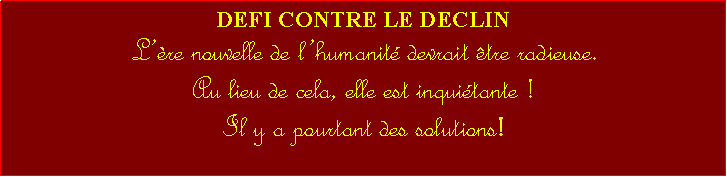 Zone de Texte: DEFI CONTRE LE DECLINLre nouvelle de lhumanit devrait tre radieuse. Au lieu de cela, elle est inquitante ! Il y a pourtant des solutions! 