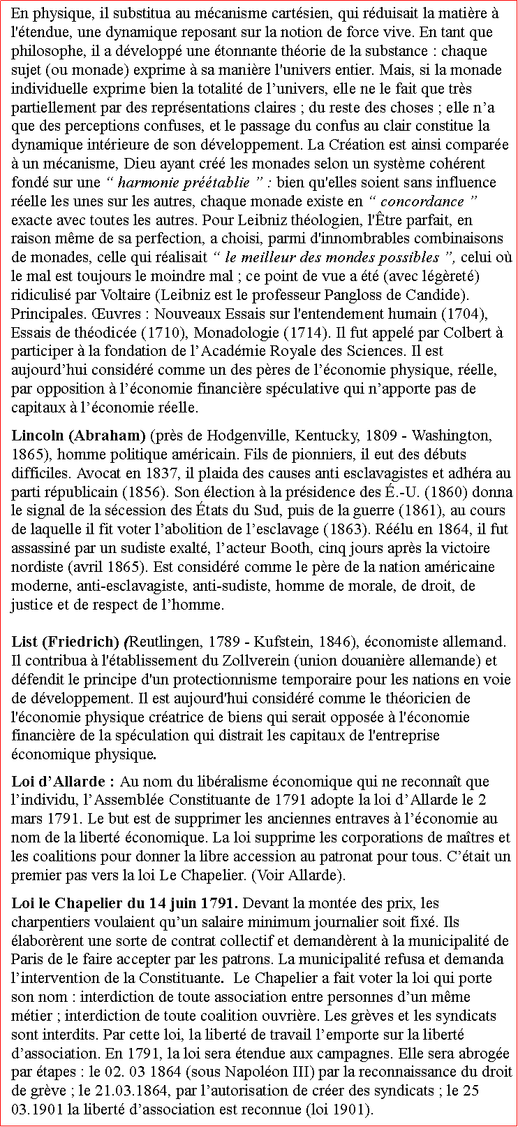 Zone de Texte: En physique, il substitua au mcanisme cartsien, qui rduisait la matire  l'tendue, une dynamique reposant sur la notion de force vive. En tant que philosophe, il a dvelopp une tonnante thorie de la substance : chaque sujet (ou monade) exprime  sa manire l'univers entier. Mais, si la monade individuelle exprime bien la totalit de lunivers, elle ne le fait que trs partiellement par des reprsentations claires ; du reste des choses ; elle na que des perceptions confuses, et le passage du confus au clair constitue la dynamique intrieure de son dveloppement. La Cration est ainsi compare  un mcanisme, Dieu ayant cr les monades selon un systme cohrent fond sur une  harmonie prtablie  : bien qu'elles soient sans influence relle les unes sur les autres, chaque monade existe en  concordance  exacte avec toutes les autres. Pour Leibniz thologien, l'tre parfait, en raison mme de sa perfection, a choisi, parmi d'innombrables combinaisons de monades, celle qui ralisait  le meilleur des mondes possibles , celui o le mal est toujours le moindre mal ; ce point de vue a t (avec lgret) ridiculis par Voltaire (Leibniz est le professeur Pangloss de Candide). Principales. uvres : Nouveaux Essais sur l'entendement humain (1704), Essais de thodice (1710), Monadologie (1714). Il fut appel par Colbert  participer  la fondation de lAcadmie Royale des Sciences. Il est aujourdhui considr comme un des pres de lconomie physique, relle, par opposition  lconomie financire spculative qui napporte pas de capitaux  lconomie relle.Lincoln (Abraham) (prs de Hodgenville, Kentucky, 1809  Washington, 1865), homme politique amricain. Fils de pionniers, il eut des dbuts difficiles. Avocat en 1837, il plaida des causes anti esclavagistes et adhra au parti rpublicain (1856). Son lection  la prsidence des .-U. (1860) donna le signal de la scession des tats du Sud, puis de la guerre (1861), au cours de laquelle il fit voter labolition de lesclavage (1863). Rlu en 1864, il fut assassin par un sudiste exalt, lacteur Booth, cinq jours aprs la victoire nordiste (avril 1865). Est considr comme le pre de la nation amricaine moderne, anti-esclavagiste, anti-sudiste, homme de morale, de droit, de justice et de respect de lhomme.List (Friedrich) (Reutlingen, 1789  Kufstein, 1846), conomiste allemand. Il contribua  l'tablissement du Zollverein (union douanire allemande) et dfendit le principe d'un protectionnisme temporaire pour les nations en voie de dveloppement. Il est aujourd'hui considr comme le thoricien de l'conomie physique cratrice de biens qui serait oppose  l'conomie financire de la spculation qui distrait les capitaux de l'entreprise conomique physique.Loi dAllarde : Au nom du libralisme conomique qui ne reconnat que lindividu, lAssemble Constituante de 1791 adopte la loi dAllarde le 2 mars 1791. Le but est de supprimer les anciennes entraves  lconomie au nom de la libert conomique. La loi supprime les corporations de matres et les coalitions pour donner la libre accession au patronat pour tous. Ctait un premier pas vers la loi Le Chapelier. (Voir Allarde).Loi le Chapelier du 14 juin 1791. Devant la monte des prix, les charpentiers voulaient quun salaire minimum journalier soit fix. Ils laborrent une sorte de contrat collectif et demandrent  la municipalit de Paris de le faire accepter par les patrons. La municipalit refusa et demanda lintervention de la Constituante.  Le Chapelier a fait voter la loi qui porte son nom : interdiction de toute association entre personnes dun mme mtier ; interdiction de toute coalition ouvrire. Les grves et les syndicats sont interdits. Par cette loi, la libert de travail lemporte sur la libert dassociation. En 1791, la loi sera tendue aux campagnes. Elle sera abroge par tapes : le 02. 03 1864 (sous Napolon III) par la reconnaissance du droit de grve ; le 21.03.1864, par lautorisation de crer des syndicats ; le 25 03.1901 la libert dassociation est reconnue (loi 1901).   