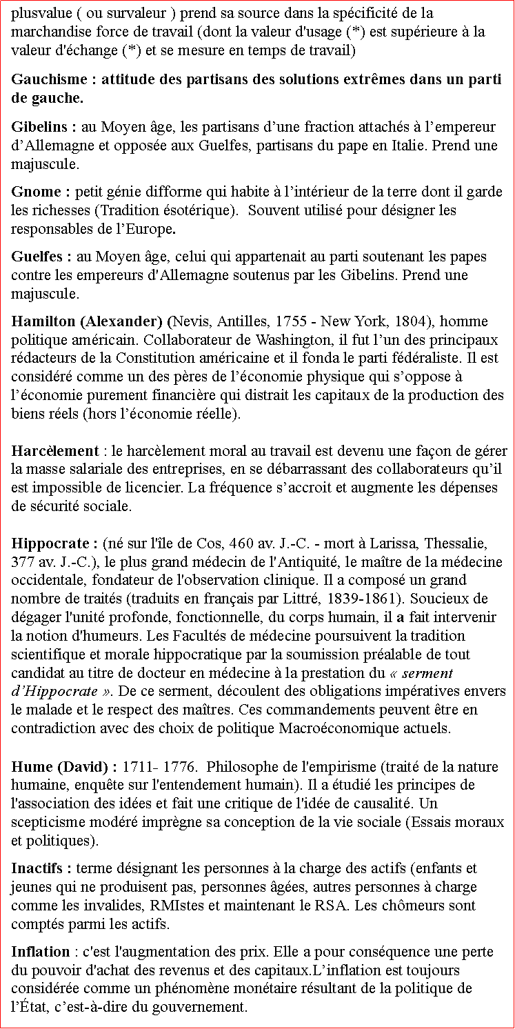 Zone de Texte: plusvalue ( ou survaleur ) prend sa source dans la spcificit de la marchandise force de travail (dont la valeur d'usage (*) est suprieure  la valeur d'change (*) et se mesure en temps de travail) Gauchisme : attitude des partisans des solutions extrmes dans un parti de gauche. Gibelins : au Moyen ge, les partisans dune fraction attachs  lempereur dAllemagne et oppose aux Guelfes, partisans du pape en Italie. Prend une majuscule. Gnome : petit gnie difforme qui habite  lintrieur de la terre dont il garde les richesses (Tradition sotrique).  Souvent utilis pour dsigner les responsables de lEurope.Guelfes : au Moyen ge, celui qui appartenait au parti soutenant les papes contre les empereurs d'Allemagne soutenus par les Gibelins. Prend une majuscule.Hamilton (Alexander) (Nevis, Antilles, 1755  New York, 1804), homme politique amricain. Collaborateur de Washington, il fut lun des principaux rdacteurs de la Constitution amricaine et il fonda le parti fdraliste. Il est considr comme un des pres de lconomie physique qui soppose  lconomie purement financire qui distrait les capitaux de la production des biens rels (hors lconomie relle).Harclement : le harclement moral au travail est devenu une faon de grer la masse salariale des entreprises, en se dbarrassant des collaborateurs quil est impossible de licencier. La frquence saccroit et augmente les dpenses de scurit sociale. Hippocrate : (n sur l'le de Cos, 460 av. J.-C.  mort  Larissa, Thessalie, 377 av. J.-C.), le plus grand mdecin de l'Antiquit, le matre de la mdecine occidentale, fondateur de l'observation clinique. Il a compos un grand nombre de traits (traduits en franais par Littr, 1839-1861). Soucieux de dgager l'unit profonde, fonctionnelle, du corps humain, il a fait intervenir la notion d'humeurs. Les Facults de mdecine poursuivent la tradition scientifique et morale hippocratique par la soumission pralable de tout candidat au titre de docteur en mdecine  la prestation du  serment dHippocrate . De ce serment, dcoulent des obligations impratives envers le malade et le respect des matres. Ces commandements peuvent tre en contradiction avec des choix de politique Macroconomique actuels.Hume (David) : 1711- 1776.  Philosophe de l'empirisme (trait de la nature humaine, enqute sur l'entendement humain). Il a tudi les principes de l'association des ides et fait une critique de l'ide de causalit. Un scepticisme modr imprgne sa conception de la vie sociale (Essais moraux et politiques). Inactifs : terme dsignant les personnes  la charge des actifs (enfants et jeunes qui ne produisent pas, personnes ges, autres personnes  charge comme les invalides, RMIstes et maintenant le RSA. Les chmeurs sont compts parmi les actifs.Inflation : c'est l'augmentation des prix. Elle a pour consquence une perte du pouvoir d'achat des revenus et des capitaux.Linflation est toujours considre comme un phnomne montaire rsultant de la politique de ltat, cest--dire du gouvernement.