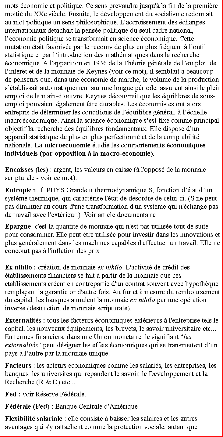 Zone de Texte: mots conomie et politique. Ce sens prvaudra jusqu' la fin de la premire moiti du XXe sicle. Ensuite, le dveloppement du socialisme redonnait au mot politique un sens philosophique, Laccroissement des changes internationaux dtachait la pense politique du seul cadre national, lconomie politique se transformait en science conomique. Cette mutation tait favorise par le recours de plus en plus frquent  loutil statistique et par lintroduction des mathmatiques dans la recherche conomique. A lapparition en 1936 de la Thorie gnrale de lemploi, de lintrt et de la monnaie de Keynes (voir ce mot), il semblait a beaucoup de penseurs que, dans une conomie de march, le volume de la production stablissait automatiquement sur une longue priode, assurant ainsi le plein emploi de la main-duvre. Keynes dcouvrait que les quilibres de sous-emploi pouvaient galement tre durables. Les conomistes ont alors entrepris de dterminer les conditions de lquilibre gnral,  lchelle macroconomique. Ainsi la science conomique sest fix comme principal objectif la recherche des quilibres fondamentaux. Elle dispose dun appareil statistique de plus en plus perfectionn et de la comptabilit nationale. La microconomie tudie les comportements conomiques individuels (par opposition  la macro-conomie). Encaisses (les) : argent, les valeurs en caisse ( l'oppos de la monnaie scripturale - voir ce mot).Entropie n. f. PHYS Grandeur thermodynamique S, fonction dtat dun systme thermique, qui caractrise l'tat de dsordre de celui-ci. (S ne peut pas diminuer au cours d'une transformation d'un systme qui n'change pas de travail avec l'extrieur.)  Voir article documentaire pargne: c'est la quantit de monnaie qui n'est pas utilise tout de suite pour consommer. Elle peut tre utilise pour investir dans les innovations et plus gnralement dans les machines capables d'effectuer un travail. Elle ne concourt pas  l'inflation des prix Ex nihilo : cration de monnaie ex nihilo. L'activit de crdit des tablissements financiers se fait  partir de la monnaie que ces tablissements crent en contrepartie d'un contrat souvent avec hypothque remplaant la garantie or d'autre fois. Au fur et  mesure du remboursement du capital, les banques annulent la monnaie ex nihilo par une opration inverse (destruction de monnaie scripturale). Externalits : tous les facteurs conomiques extrieurs  l'entreprise tels le capital, les nouveaux quipements, les brevets, le savoir universitaire etc... En termes financiers, dans une Union montaire, le signifiant les externalits peut dsigner les effets conomiques qui se transmettent dun pays  lautre par la monnaie unique.Facteurs : les acteurs conomiques comme les salaris, les entreprises, les banques, les universits qui rpandent le savoir, le Dveloppement et la Recherche (R & D) etc... Fed : voir Rserve Fdrale.Fdrale (Fed) : Banque Centrale d'AmriqueFlexibilit salariale : elle consiste  baisser les salaires et les autres avantages qui s'y rattachent comme la protection sociale, autant que 