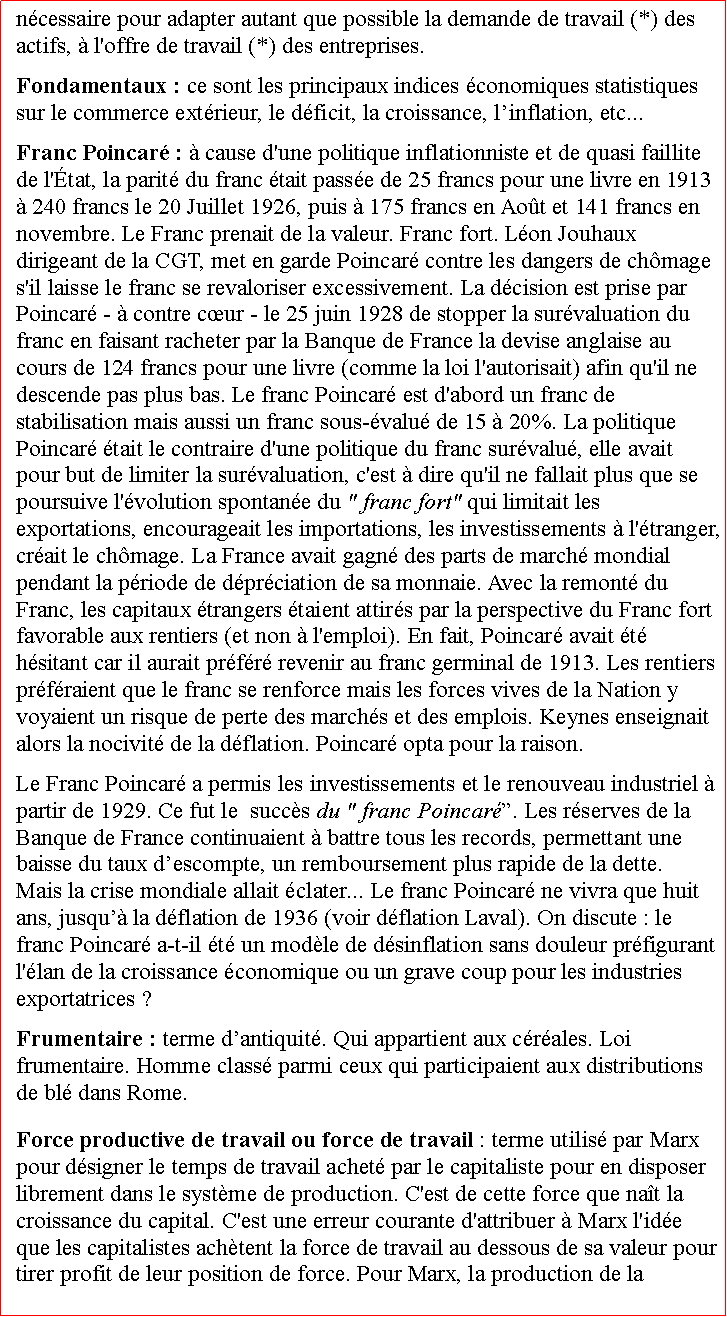 Zone de Texte: ncessaire pour adapter autant que possible la demande de travail (*) des actifs,  l'offre de travail (*) des entreprises. Fondamentaux : ce sont les principaux indices conomiques statistiques sur le commerce extrieur, le dficit, la croissance, linflation, etc...Franc Poincar :  cause d'une politique inflationniste et de quasi faillite de l'tat, la parit du franc tait passe de 25 francs pour une livre en 1913  240 francs le 20 Juillet 1926, puis  175 francs en Aot et 141 francs en novembre. Le Franc prenait de la valeur. Franc fort. Lon Jouhaux dirigeant de la CGT, met en garde Poincar contre les dangers de chmage s'il laisse le franc se revaloriser excessivement. La dcision est prise par Poincar -  contre cur - le 25 juin 1928 de stopper la survaluation du franc en faisant racheter par la Banque de France la devise anglaise au cours de 124 francs pour une livre (comme la loi l'autorisait) afin qu'il ne descende pas plus bas. Le franc Poincar est d'abord un franc de stabilisation mais aussi un franc sous-valu de 15  20%. La politique Poincar tait le contraire d'une politique du franc survalu, elle avait pour but de limiter la survaluation, c'est  dire qu'il ne fallait plus que se poursuive l'volution spontane du " franc fort" qui limitait les exportations, encourageait les importations, les investissements  l'tranger, crait le chmage. La France avait gagn des parts de march mondial pendant la priode de dprciation de sa monnaie. Avec la remont du Franc, les capitaux trangers taient attirs par la perspective du Franc fort favorable aux rentiers (et non  l'emploi). En fait, Poincar avait t hsitant car il aurait prfr revenir au franc germinal de 1913. Les rentiers prfraient que le franc se renforce mais les forces vives de la Nation y voyaient un risque de perte des marchs et des emplois. Keynes enseignait alors la nocivit de la dflation. Poincar opta pour la raison. Le Franc Poincar a permis les investissements et le renouveau industriel  partir de 1929. Ce fut le  succs du " franc Poincar. Les rserves de la Banque de France continuaient  battre tous les records, permettant une baisse du taux descompte, un remboursement plus rapide de la dette.      Mais la crise mondiale allait clater... Le franc Poincar ne vivra que huit ans, jusqu la dflation de 1936 (voir dflation Laval). On discute : le franc Poincar a-t-il t un modle de dsinflation sans douleur prfigurant l'lan de la croissance conomique ou un grave coup pour les industries exportatrices ? Frumentaire : terme dantiquit. Qui appartient aux crales. Loi frumentaire. Homme class parmi ceux qui participaient aux distributions de bl dans Rome.Force productive de travail ou force de travail : terme utilis par Marx pour dsigner le temps de travail achet par le capitaliste pour en disposer librement dans le systme de production. C'est de cette force que nat la croissance du capital. C'est une erreur courante d'attribuer  Marx l'ide que les capitalistes achtent la force de travail au dessous de sa valeur pour tirer profit de leur position de force. Pour Marx, la production de la 