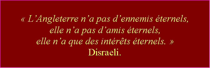 Zone de Texte: « L’Angleterre n’a pas d’ennemis éternels, elle n’a pas d’amis éternels, elle n’a que des intérêts éternels. » Disraeli.