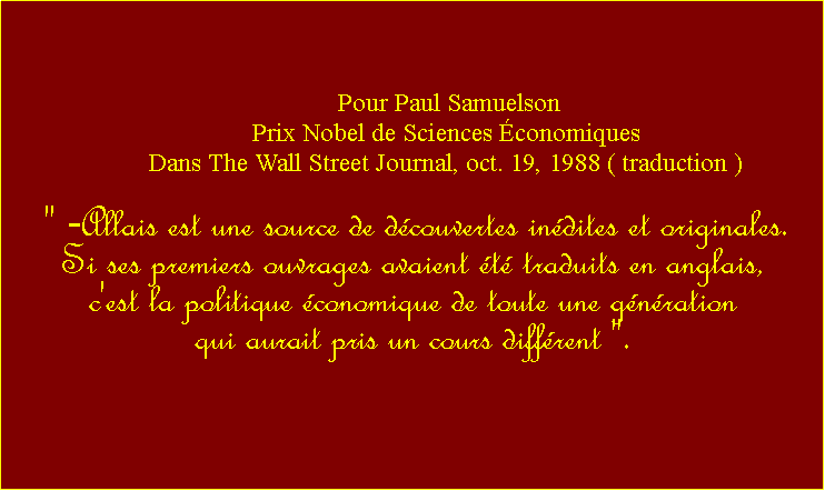 Zone de Texte:  Pour Paul Samuelson Prix Nobel de Sciences conomiques Dans The Wall Street Journal, oct. 19, 1988 ( traduction ) " -Allais est une source de dcouvertes indites et originales. Si ses premiers ouvrages avaient t traduits en anglais, c'est la politique conomique de toute une gnration qui aurait pris un cours diffrent ". 