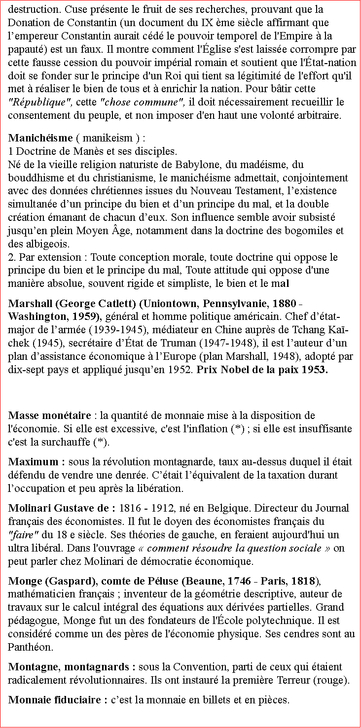 Zone de Texte: destruction. Cuse prsente le fruit de ses recherches, prouvant que la Donation de Constantin (un document du IX me sicle affirmant que lempereur Constantin aurait cd le pouvoir temporel de l'Empire  la papaut) est un faux. Il montre comment l'glise s'est laisse corrompre par cette fausse cession du pouvoir imprial romain et soutient que l'tat-nation doit se fonder sur le principe d'un Roi qui tient sa lgitimit de l'effort qu'il met  raliser le bien de tous et  enrichir la nation. Pour btir cette "Rpublique", cette "chose commune", il doit ncessairement recueillir le consentement du peuple, et non imposer d'en haut une volont arbitraire. Manichisme ( manikeism ) : 1 Doctrine de Mans et ses disciples.N de la vieille religion naturiste de Babylone, du madisme, du bouddhisme et du christianisme, le manichisme admettait, conjointement avec des donnes chrtiennes issues du Nouveau Testament, lexistence simultane dun principe du bien et dun principe du mal, et la double cration manant de chacun deux. Son influence semble avoir subsist jusquen plein Moyen ge, notamment dans la doctrine des bogomiles et des albigeois.  2. Par extension : Toute conception morale, toute doctrine qui oppose le principe du bien et le principe du mal, Toute attitude qui oppose d'une manire absolue, souvent rigide et simpliste, le bien et le malMarshall (George Catlett) (Uniontown, Pennsylvanie, 1880  Washington, 1959), gnral et homme politique amricain. Chef dtat-major de larme (1939-1945), mdiateur en Chine auprs de Tchang Ka-chek (1945), secrtaire dtat de Truman (1947-1948), il est lauteur dun plan dassistance conomique  lEurope (plan Marshall, 1948), adopt par dix-sept pays et appliqu jusquen 1952. Prix Nobel de la paix 1953. Masse montaire : la quantit de monnaie mise  la disposition de l'conomie. Si elle est excessive, c'est l'inflation (*) ; si elle est insuffisante c'est la surchauffe (*).Maximum : sous la rvolution montagnarde, taux au-dessus duquel il tait dfendu de vendre une denre. Ctait lquivalent de la taxation durant loccupation et peu aprs la libration.  Molinari Gustave de : 1816 - 1912, n en Belgique. Directeur du Journal franais des conomistes. Il fut le doyen des conomistes franais du "faire" du 18 e sicle. Ses thories de gauche, en feraient aujourd'hui un ultra libral. Dans l'ouvrage  comment rsoudre la question sociale  on peut parler chez Molinari de dmocratie conomique.Monge (Gaspard), comte de Pluse (Beaune, 1746  Paris, 1818), mathmaticien franais ; inventeur de la gomtrie descriptive, auteur de travaux sur le calcul intgral des quations aux drives partielles. Grand pdagogue, Monge fut un des fondateurs de l'cole polytechnique. Il est considr comme un des pres de l'conomie physique. Ses cendres sont au Panthon. Montagne, montagnards : sous la Convention, parti de ceux qui taient radicalement rvolutionnaires. Ils ont instaur la premire Terreur (rouge).Monnaie fiduciaire : cest la monnaie en billets et en pices.