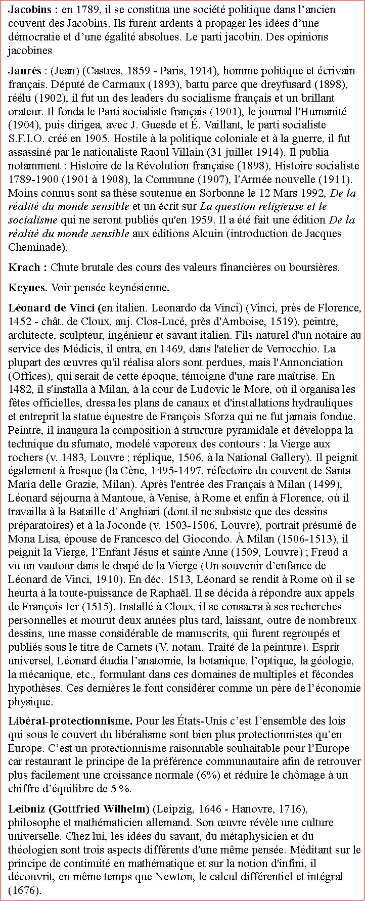 Zone de Texte: Jacobins : en 1789, il se constitua une socit politique dans lancien couvent des Jacobins. Ils furent ardents  propager les ides dune dmocratie et dune galit absolues. Le parti jacobin. Des opinions jacobines  Jaurs : (Jean) (Castres, 1859  Paris, 1914), homme politique et crivain franais. Dput de Carmaux (1893), battu parce que dreyfusard (1898), rlu (1902), il fut un des leaders du socialisme franais et un brillant orateur. Il fonda le Parti socialiste franais (1901), le journal l'Humanit (1904), puis dirigea, avec J. Guesde et . Vaillant, le parti socialiste S.F.I.O. cr en 1905. Hostile  la politique coloniale et  la guerre, il fut assassin par le nationaliste Raoul Villain (31 juillet 1914). Il publia notamment : Histoire de la Rvolution franaise (1898), Histoire socialiste 17891900 (1901  1908), la Commune (1907), l'Arme nouvelle (1911). Moins connus sont sa thse soutenue en Sorbonne le 12 Mars 1992, De la ralit du monde sensible et un crit sur La question religieuse et le socialisme qui ne seront publis qu'en 1959. Il a t fait une dition De la ralit du monde sensible aux ditions Alcuin (introduction de Jacques Cheminade). Krach : Chute brutale des cours des valeurs financires ou boursires. Keynes. Voir pense keynsienne.Lonard de Vinci (en italien. Leonardo da Vinci) (Vinci, prs de Florence, 1452  cht. de Cloux, auj. Clos-Luc, prs d'Amboise, 1519), peintre, architecte, sculpteur, ingnieur et savant italien. Fils naturel d'un notaire au service des Mdicis, il entra, en 1469, dans l'atelier de Verrocchio. La plupart des uvres qu'il ralisa alors sont perdues, mais l'Annonciation (Offices), qui serait de cette poque, tmoigne d'une rare matrise. En 1482, il s'installa  Milan,  la cour de Ludovic le More, o il organisa les ftes officielles, dressa les plans de canaux et d'installations hydrauliques et entreprit la statue questre de Franois Sforza qui ne fut jamais fondue. Peintre, il inaugura la composition  structure pyramidale et dveloppa la technique du sfumato, model vaporeux des contours : la Vierge aux rochers (v. 1483, Louvre ; rplique, 1506,  la National Gallery). Il peignit galement  fresque (la Cne, 1495-1497, rfectoire du couvent de Santa Maria delle Grazie, Milan). Aprs l'entre des Franais  Milan (1499), Lonard sjourna  Mantoue,  Venise,  Rome et enfin  Florence, o il travailla  la Bataille dAnghiari (dont il ne subsiste que des dessins prparatoires) et  la Joconde (v. 1503-1506, Louvre), portrait prsum de Mona Lisa, pouse de Francesco del Giocondo.  Milan (1506-1513), il peignit la Vierge, lEnfant Jsus et sainte Anne (1509, Louvre) ; Freud a vu un vautour dans le drap de la Vierge (Un souvenir denfance de Lonard de Vinci, 1910). En dc. 1513, Lonard se rendit  Rome o il se heurta  la toute-puissance de Raphal. Il se dcida  rpondre aux appels de Franois Ier (1515). Install  Cloux, il se consacra  ses recherches personnelles et mourut deux annes plus tard, laissant, outre de nombreux dessins, une masse considrable de manuscrits, qui furent regroups et publis sous le titre de Carnets (V. notam. Trait de la peinture). Esprit universel, Lonard tudia lanatomie, la botanique, loptique, la gologie, la mcanique, etc., formulant dans ces domaines de multiples et fcondes hypothses. Ces dernires le font considrer comme un pre de lconomie physique.Libral-protectionnisme. Pour les tats-Unis cest lensemble des lois qui sous le couvert du libralisme sont bien plus protectionnistes quen Europe. Cest un protectionnisme raisonnable souhaitable pour lEurope car restaurant le principe de la prfrence communautaire afin de retrouver plus facilement une croissance normale (6%) et rduire le chmage  un chiffre dquilibre de 5 %. Leibniz (Gottfried Wilhelm) (Leipzig, 1646  Hanovre, 1716), philosophe et mathmaticien allemand. Son uvre rvle une culture universelle. Chez lui, les ides du savant, du mtaphysicien et du thologien sont trois aspects diffrents d'une mme pense. Mditant sur le principe de continuit en mathmatique et sur la notion d'infini, il dcouvrit, en mme temps que Newton, le calcul diffrentiel et intgral (1676). 