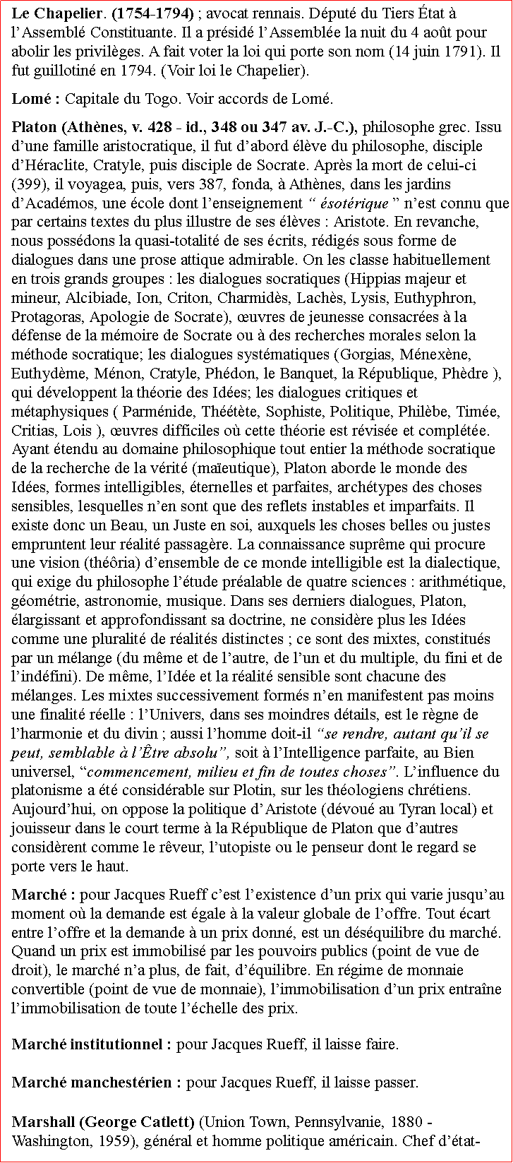 Zone de Texte: Le Chapelier. (1754-1794) ; avocat rennais. Dput du Tiers tat  lAssembl Constituante. Il a prsid lAssemble la nuit du 4 aot pour abolir les privilges. A fait voter la loi qui porte son nom (14 juin 1791). Il fut guillotin en 1794. (Voir loi le Chapelier).Lom : Capitale du Togo. Voir accords de Lom.Platon (Athnes, v. 428  id., 348 ou 347 av. J.-C.), philosophe grec. Issu dune famille aristocratique, il fut dabord lve du philosophe, disciple dHraclite, Cratyle, puis disciple de Socrate. Aprs la mort de celui-ci (399), il voyagea, puis, vers 387, fonda,  Athnes, dans les jardins dAcadmos, une cole dont lenseignement  sotrique  nest connu que par certains textes du plus illustre de ses lves : Aristote. En revanche, nous possdons la quasi-totalit de ses crits, rdigs sous forme de dialogues dans une prose attique admirable. On les classe habituellement en trois grands groupes : les dialogues socratiques (Hippias majeur et mineur, Alcibiade, Ion, Criton, Charmids, Lachs, Lysis, Euthyphron, Protagoras, Apologie de Socrate), uvres de jeunesse consacres  la dfense de la mmoire de Socrate ou  des recherches morales selon la mthode socratique; les dialogues systmatiques (Gorgias, Mnexne, Euthydme, Mnon, Cratyle, Phdon, le Banquet, la Rpublique, Phdre ), qui dveloppent la thorie des Ides; les dialogues critiques et mtaphysiques ( Parmnide, Thtte, Sophiste, Politique, Philbe, Time, Critias, Lois ), uvres difficiles o cette thorie est rvise et complte. Ayant tendu au domaine philosophique tout entier la mthode socratique de la recherche de la vrit (maeutique), Platon aborde le monde des Ides, formes intelligibles, ternelles et parfaites, archtypes des choses sensibles, lesquelles nen sont que des reflets instables et imparfaits. Il existe donc un Beau, un Juste en soi, auxquels les choses belles ou justes empruntent leur ralit passagre. La connaissance suprme qui procure une vision (thria) densemble de ce monde intelligible est la dialectique, qui exige du philosophe ltude pralable de quatre sciences : arithmtique, gomtrie, astronomie, musique. Dans ses derniers dialogues, Platon, largissant et approfondissant sa doctrine, ne considre plus les Ides comme une pluralit de ralits distinctes ; ce sont des mixtes, constitus par un mlange (du mme et de lautre, de lun et du multiple, du fini et de lindfini). De mme, lIde et la ralit sensible sont chacune des mlanges. Les mixtes successivement forms nen manifestent pas moins une finalit relle : lUnivers, dans ses moindres dtails, est le rgne de lharmonie et du divin ; aussi lhomme doit-il se rendre, autant quil se peut, semblable  ltre absolu, soit  lIntelligence parfaite, au Bien universel, commencement, milieu et fin de toutes choses. Linfluence du platonisme a t considrable sur Plotin, sur les thologiens chrtiens. Aujourdhui, on oppose la politique dAristote (dvou au Tyran local) et jouisseur dans le court terme  la Rpublique de Platon que dautres considrent comme le rveur, lutopiste ou le penseur dont le regard se porte vers le haut. March : pour Jacques Rueff cest lexistence dun prix qui varie jusquau moment o la demande est gale  la valeur globale de loffre. Tout cart entre loffre et la demande  un prix donn, est un dsquilibre du march. Quand un prix est immobilis par les pouvoirs publics (point de vue de droit), le march na plus, de fait, dquilibre. En rgime de monnaie convertible (point de vue de monnaie), limmobilisation dun prix entrane limmobilisation de toute lchelle des prix. March institutionnel : pour Jacques Rueff, il laisse faire.                March manchestrien : pour Jacques Rueff, il laisse passer.Marshall (George Catlett) (Union Town, Pennsylvanie, 1880  Washington, 1959), gnral et homme politique amricain. Chef dtat-