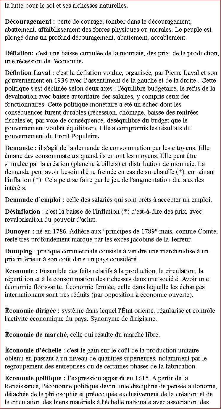 Zone de Texte: la lutte pour le sol et ses richesses naturelles.Dcouragement : perte de courage, tomber dans le dcouragement, abattement, affaiblissement des forces physiques ou morales. Le peuple est plong dans un profond dcouragement, abattement, accablement.  Dflation: c'est une baisse cumule de la monnaie, des prix, de la production, une rcession de l'conomie. Dflation Laval : c'est la dflation voulue, organise, par Pierre Laval et son gouvernement en 1936 avec lassentiment de la gauche et de la droite . Cette politique s'est dcline selon deux axes : l'quilibre budgtaire, le refus de la dvaluation avec baisse autoritaire des salaires, y compris ceux des fonctionnaires. Cette politique montaire a t un chec dont les consquences furent durables (rcession, chmage, baisse des rentres fiscales et, par voie de consquence, dsquilibre du budget que le gouvernement voulait quilibrer). Elle a compromis les rsultats du gouvernement du Front Populaire.Demande : il s'agit de la demande de consommation par les citoyens. Elle mane des consommateurs quand ils en ont les moyens. Elle peut tre stimule par la cration (planche  billets) et distribution de monnaie. La demande peut avoir besoin d'tre freine en cas de surchauffe (*), entranant l'inflation (*). Cela peut se faire par le jeu de l'augmentation du taux des intrts. Demande demploi : celle des salaris qui sont prts  accepter un emploi.Dsinflation : c'est la baisse de l'inflation (*) cest--dire des prix, avec revalorisation du pouvoir d'achat.Dunoyer : n en 1786. Adhre aux "principes de 1789" mais, comme Comte, reste trs profondment marqu par les excs jacobins de la Terreur.Dumping : pratique commerciale consiste  vendre une marchandise  un prix infrieur  son cot dans un pays considr.conomie : Ensemble des faits relatifs  la production, la circulation, la rpartition et  la consommation des richesses dans une socit. Avoir une conomie florissante. conomie ferme, celle dans laquelle les changes internationaux sont trs rduits (par opposition  conomie ouverte). conomie dirige : systme dans lequel l'tat oriente, rgularise et contrle l'activit conomique du pays. Synonyme de dirigisme. conomie de march, celle qui rsulte du march libre.  conomie dchelle : c'est le gain sur le cot de la production unitaire obtenu en passant  un niveau de quantits suprieures, notamment par le regroupement des entreprises ou de certaines phases de la fabrication.Economie politique : lexpression apparat en 1615. A partir de la Renaissance, l'conomie politique devint une discipline de pense autonome, dtache de la philosophie et proccupe exclusivement de la cration et de la circulation des biens matriels  l'chelle nationale avec association des 