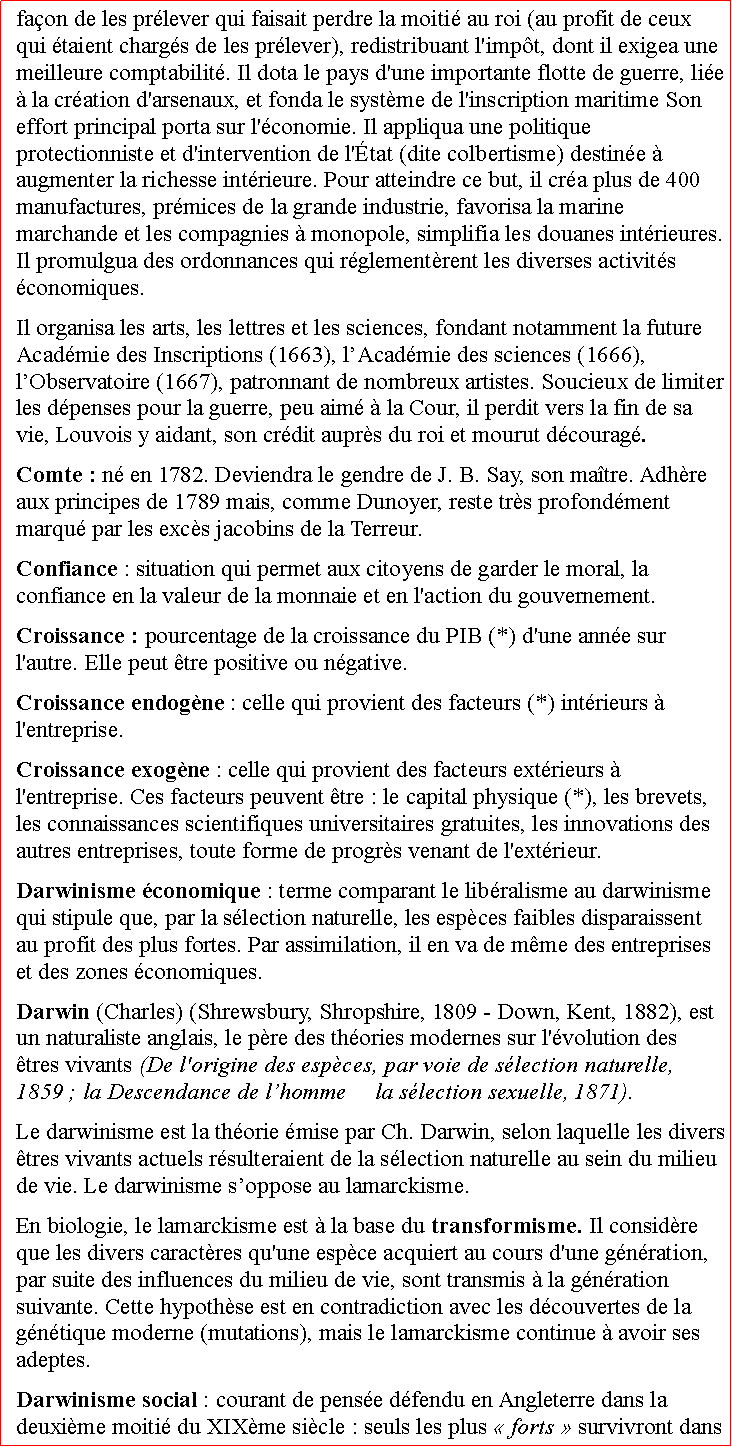 Zone de Texte: faon de les prlever qui faisait perdre la moiti au roi (au profit de ceux qui taient chargs de les prlever), redistribuant l'impt, dont il exigea une meilleure comptabilit. Il dota le pays d'une importante flotte de guerre, lie  la cration d'arsenaux, et fonda le systme de l'inscription maritime Son effort principal porta sur l'conomie. Il appliqua une politique protectionniste et d'intervention de l'tat (dite colbertisme) destine  augmenter la richesse intrieure. Pour atteindre ce but, il cra plus de 400 manufactures, prmices de la grande industrie, favorisa la marine marchande et les compagnies  monopole, simplifia les douanes intrieures. Il promulgua des ordonnances qui rglementrent les diverses activits conomiques. Il organisa les arts, les lettres et les sciences, fondant notamment la future Acadmie des Inscriptions (1663), lAcadmie des sciences (1666), lObservatoire (1667), patronnant de nombreux artistes. Soucieux de limiter les dpenses pour la guerre, peu aim  la Cour, il perdit vers la fin de sa vie, Louvois y aidant, son crdit auprs du roi et mourut dcourag.  Comte : n en 1782. Deviendra le gendre de J. B. Say, son matre. Adhre aux principes de 1789 mais, comme Dunoyer, reste trs profondment marqu par les excs jacobins de la Terreur. Confiance : situation qui permet aux citoyens de garder le moral, la confiance en la valeur de la monnaie et en l'action du gouvernement. Croissance : pourcentage de la croissance du PIB (*) d'une anne sur l'autre. Elle peut tre positive ou ngative.Croissance endogne : celle qui provient des facteurs (*) intrieurs  l'entreprise.Croissance exogne : celle qui provient des facteurs extrieurs  l'entreprise. Ces facteurs peuvent tre : le capital physique (*), les brevets, les connaissances scientifiques universitaires gratuites, les innovations des autres entreprises, toute forme de progrs venant de l'extrieur.Darwinisme conomique : terme comparant le libralisme au darwinisme qui stipule que, par la slection naturelle, les espces faibles disparaissent au profit des plus fortes. Par assimilation, il en va de mme des entreprises et des zones conomiques. Darwin (Charles) (Shrewsbury, Shropshire, 1809  Down, Kent, 1882), est un naturaliste anglais, le pre des thories modernes sur l'volution des tres vivants (De l'origine des espces, par voie de slection naturelle, 1859 ; la Descendance de lhomme et la slection sexuelle, 1871). Le darwinisme est la thorie mise par Ch. Darwin, selon laquelle les divers tres vivants actuels rsulteraient de la slection naturelle au sein du milieu de vie. Le darwinisme soppose au lamarckisme. En biologie, le lamarckisme est  la base du transformisme. Il considre que les divers caractres qu'une espce acquiert au cours d'une gnration, par suite des influences du milieu de vie, sont transmis  la gnration suivante. Cette hypothse est en contradiction avec les dcouvertes de la gntique moderne (mutations), mais le lamarckisme continue  avoir ses adeptes.  Darwinisme social : courant de pense dfendu en Angleterre dans la deuxime moiti du XIXme sicle : seuls les plus  forts  survivront dans 