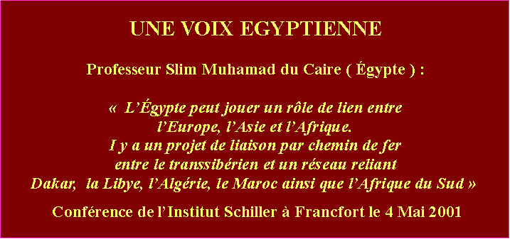 Zone de Texte: UNE VOIX EGYPTIENNEProfesseur Slim Muhamad du Caire ( Égypte ) : «  L’Égypte peut jouer un rôle de lien entrel’Europe, l’Asie et l’Afrique. I y a un projet de liaison par chemin de fer entre le transsibérien et un réseau reliant Dakar,  la Libye, l’Algérie, le Maroc ainsi que l’Afrique du Sud »  Conférence de l’Institut Schiller à Francfort le 4 Mai 2001 
