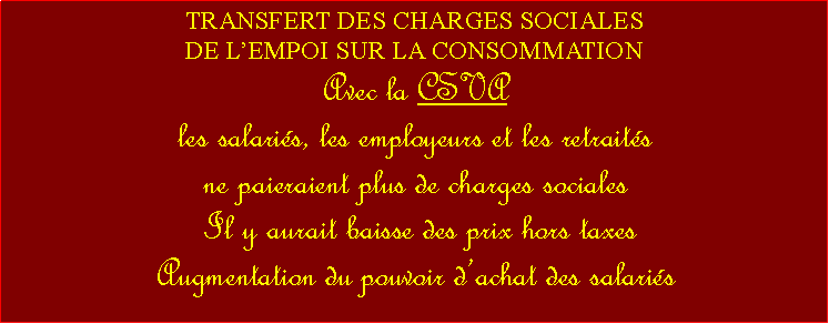 Zone de Texte: TRANSFERT DES CHARGES SOCIALES DE LEMPOI SUR LA CONSOMMATIONAvec la CSVAles salaris, les employeurs et les retraits ne paieraient plus de charges sociales Il y aurait baisse des prix hors taxes Augmentation du pouvoir dachat des salaris