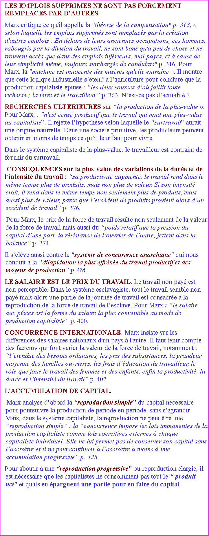 Zone de Texte: LES EMPLOIS SUPPRIMES NE SONT PAS FORCEMENT REMPLACES PAR DAUTRES. Marx critique ce qu'il appelle la "thorie de la compensation" p. 313,  selon laquelle les emplois supprims sont remplacs par la cration d'autres emplois : En dehors de leurs anciennes occupations, ces hommes, rabougris par la division du travail, ne sont bons qu' peu de chose et ne trouvent accs que dans des emplois infrieurs, mal pays, et  cause de leur simplicit mme, toujours surchargs de candidats" p. 316. Pour Marx, la "machine est innocente des misres qu'elle entrane . Il montre que cette logique industrielle stend  lagriculture pour conclure que la production capitaliste puise : les deux sources do jaillit toute richesse ; la terre et le travailleur p. 363. Nest-ce pas dactualit ? RECHERCHES ULTERIEURES sur la production de la plus-value . Pour Marx, : "n'est cens productif que le travail qui rend une plus-value au capitaliste. Il rejette lhypothse selon laquelle le surtravail aurait une origine naturelle. Dans une socit primitive, les producteurs peuvent obtenir en moins de temps ce quil leur faut pour vivre. Dans le systme capitaliste de la plus-value, le travailleur est contraint de fournir du surtravail. CONSEQUENCES sur la plus-value des variations de la dure et de lintensit du travail : sa productivit augmente, le travail rend dans le mme temps plus de produits, mais non plus de valeur. Si son intensit crot, il rend dans le mme temps non seulement plus de produits, mais aussi plus de valeur, parce que lexcdent de produits provient alors dun excdent de travail p. 376. Pour Marx, le prix de la force de travail rsulte non seulement de la valeur de la force de travail mais aussi du poids relatif que la pression du capital dune part, la rsistance de louvrier de lautre, jettent dans la balance p. 374. Il slve aussi contre le "systme de concurrence anarchique" qui nous conduit  la dilapidation la plus effrne du travail productif et des moyens de production p 376.LE SALAIRE EST LE PRIX DU TRAVAIL. Le travail non pay est non perceptible. Dans le systme esclavagiste, tout le travail semble non pay mais alors une partie de la journe de travail est consacre  la reproduction de la force de travail de lesclave. Pour Marx : le salaire aux pices est la forme du salaire la plus convenable au mode de production capitaliste p. 400. CONCURRENCE INTERNATIONALE. Marx insiste sur les diffrences des salaires nationaux d'un pays  l'autre. Il faut tenir compte des facteurs qui font varier la valeur de la force de travail, notamment : ltendue des besoins ordinaires, les prix des subsistances, la grandeur moyenne des familles ouvrires, les frais dducation du travailleur, le rle que joue le travail des femmes et des enfants, enfin la productivit, la dure et lintensit du travail p. 402.LACCUMULATION DE CAPITAL. Marx analyse dabord la reproduction simple du capital ncessaire pour poursuivre la production de priode en priode, sans sagrandir. Mais, dans le systme capitaliste, la reproduction ne peut tre une reproduction simple : la concurrence impose les lois immanentes de la production capitaliste comme lois coercitives externes  chaque capitaliste individuel. Elle ne lui permet pas de conserver son capital sans laccrotre et il ne peut continuer  laccrotre  moins dune accumulation progressive p. 428. Pour aboutir  une reproduction progressive ou reproduction largie, il est ncessaire que les capitalistes ne consomment pas tout le  produit net et qu'ils en pargnent une partie pour en faire du capital. 