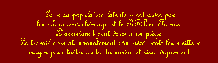 Zone de Texte: La  surpopulation latente  est aide par les allocations chmage et le RSA en France. Lassistanat peut devenir un pige.Le travail normal, normalement rmunr, reste les meilleur moyen pour lutter contre la misre et vivre dignement 